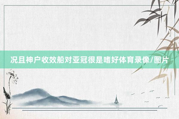 况且神户收效船对亚冠很是嗜好体育录像/图片