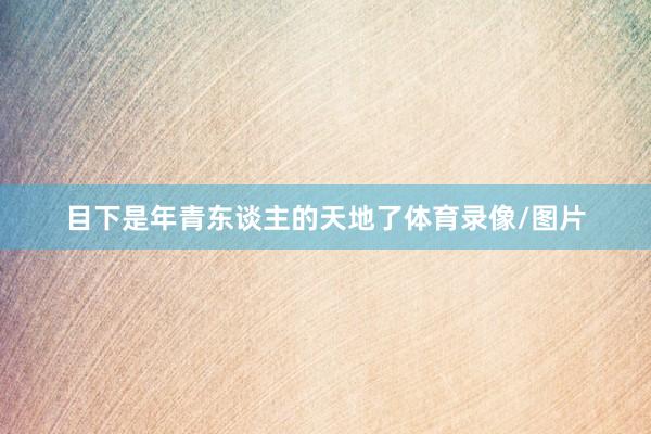 目下是年青东谈主的天地了体育录像/图片