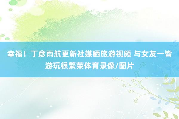 幸福！丁彦雨航更新社媒晒旅游视频 与女友一皆游玩很繁荣体育录像/图片