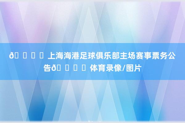 🎙️上海海港足球俱乐部主场赛事票务公告🎙️体育录像/图片