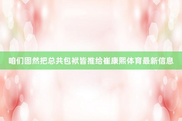 咱们固然把总共包袱皆推给崔康熙体育最新信息