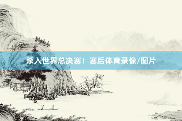 杀入世界总决赛！赛后体育录像/图片