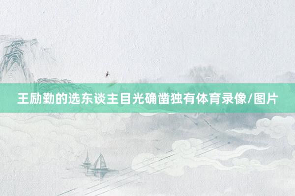 王励勤的选东谈主目光确凿独有体育录像/图片