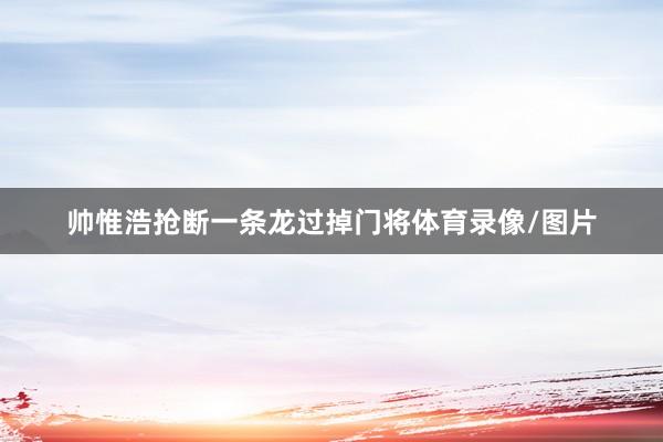 帅惟浩抢断一条龙过掉门将体育录像/图片