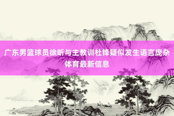 广东男篮球员徐昕与主教训杜锋疑似发生语言庞杂体育最新信息