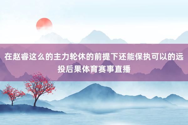 在赵睿这么的主力轮休的前提下还能保执可以的远投后果体育赛事直播