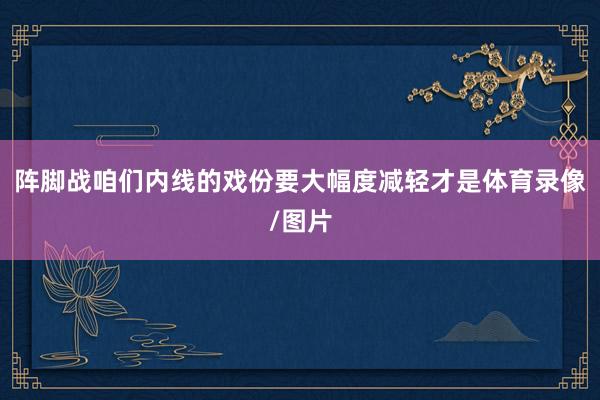阵脚战咱们内线的戏份要大幅度减轻才是体育录像/图片