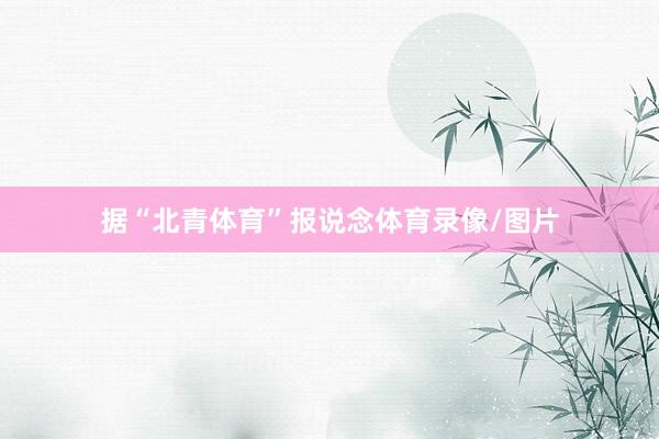 据“北青体育”报说念体育录像/图片
