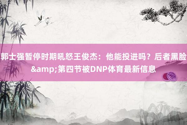 郭士强暂停时期吼怒王俊杰：他能投进吗？后者黑脸&第四节被DNP体育最新信息