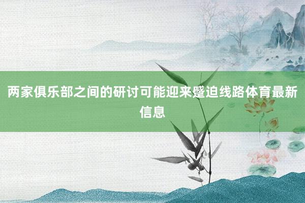 两家俱乐部之间的研讨可能迎来蹙迫线路体育最新信息