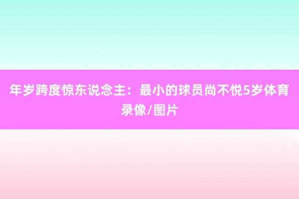 年岁跨度惊东说念主：最小的球员尚不悦5岁体育录像/图片
