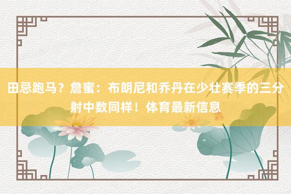 田忌跑马？詹蜜：布朗尼和乔丹在少壮赛季的三分射中数同样！体育最新信息
