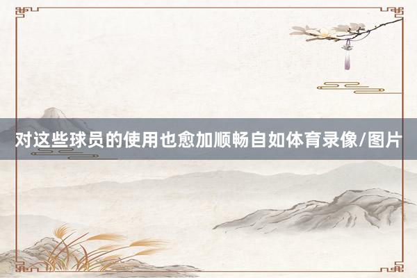 对这些球员的使用也愈加顺畅自如体育录像/图片