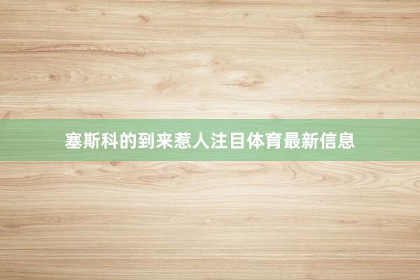 塞斯科的到来惹人注目体育最新信息