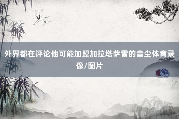 外界都在评论他可能加盟加拉塔萨雷的音尘体育录像/图片