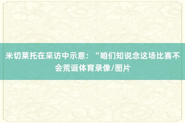 米切莱托在采访中示意:“咱们知说念这场比赛不会荒诞体育录像/图片