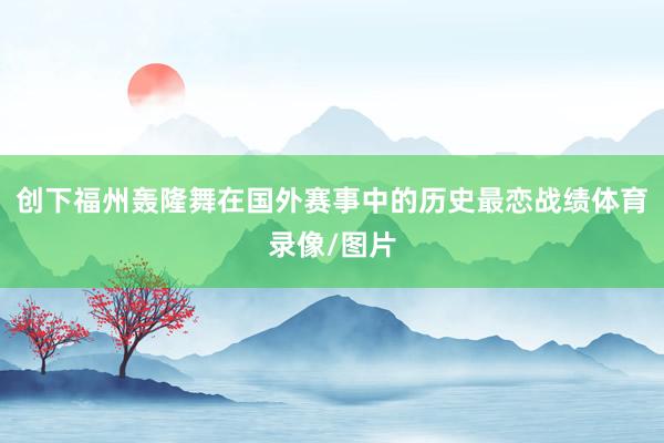 创下福州轰隆舞在国外赛事中的历史最恋战绩体育录像/图片