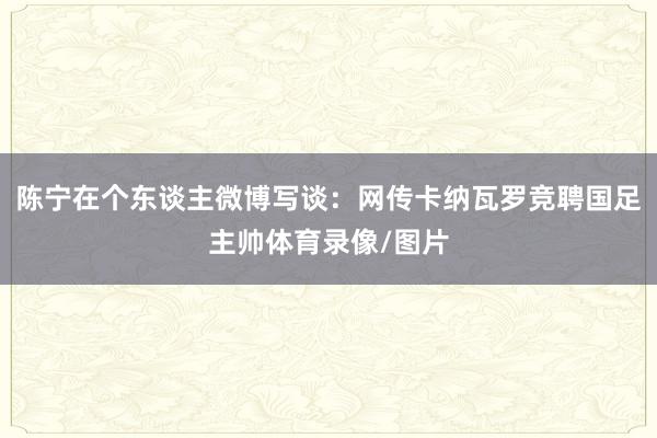 陈宁在个东谈主微博写谈：网传卡纳瓦罗竞聘国足主帅体育录像/图片