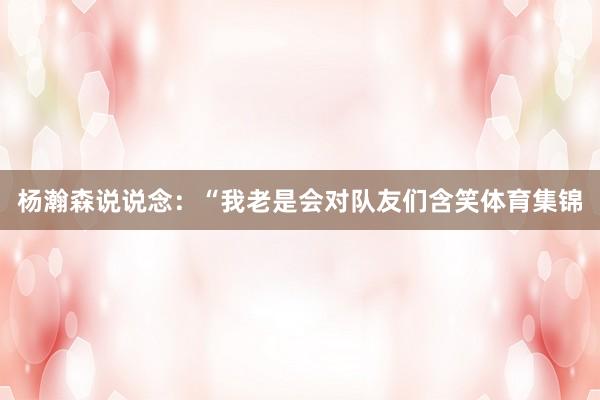 杨瀚森说说念：“我老是会对队友们含笑体育集锦