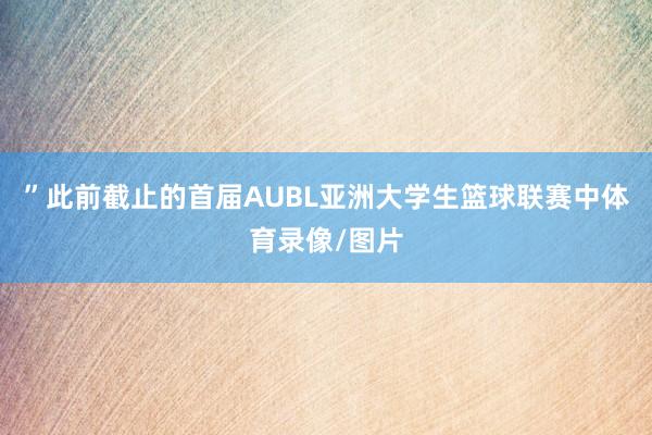 ”此前截止的首届AUBL亚洲大学生篮球联赛中体育录像/图片