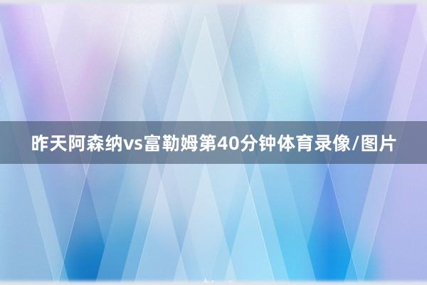 昨天阿森纳vs富勒姆第40分钟体育录像/图片