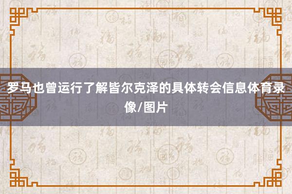 罗马也曾运行了解皆尔克泽的具体转会信息体育录像/图片