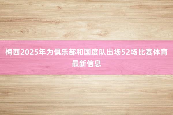 梅西2025年为俱乐部和国度队出场52场比赛体育最新信息