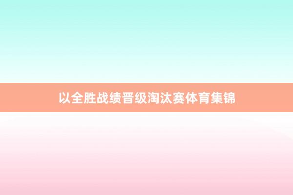 以全胜战绩晋级淘汰赛体育集锦