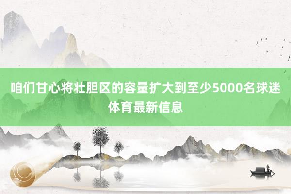 咱们甘心将壮胆区的容量扩大到至少5000名球迷体育最新信息