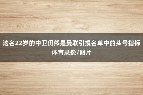 这名22岁的中卫仍然是曼联引援名单中的头号指标体育录像/图片