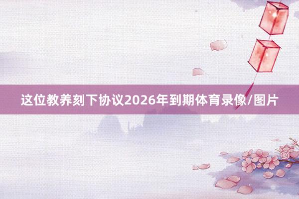 这位教养刻下协议2026年到期体育录像/图片