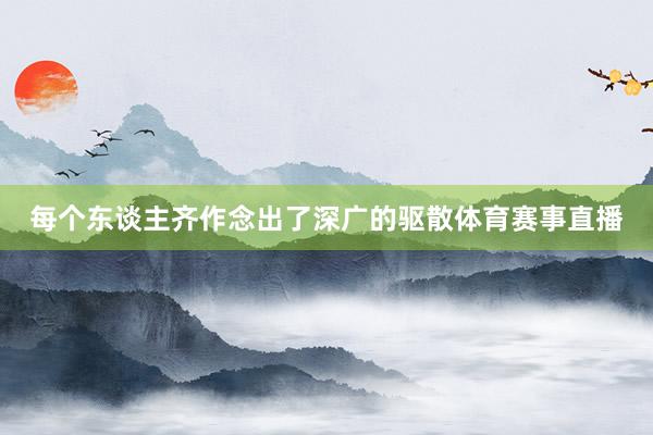 每个东谈主齐作念出了深广的驱散体育赛事直播