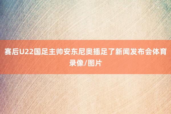 赛后U22国足主帅安东尼奥插足了新闻发布会体育录像/图片