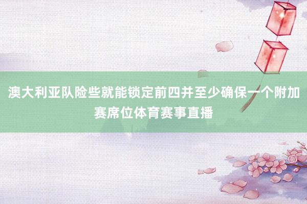 澳大利亚队险些就能锁定前四并至少确保一个附加赛席位体育赛事直播