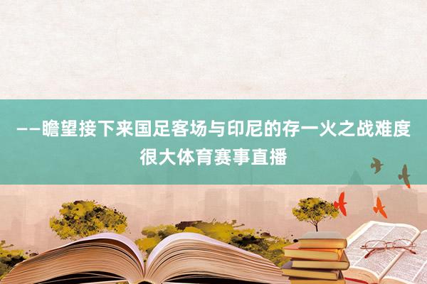——瞻望接下来国足客场与印尼的存一火之战难度很大体育赛事直播