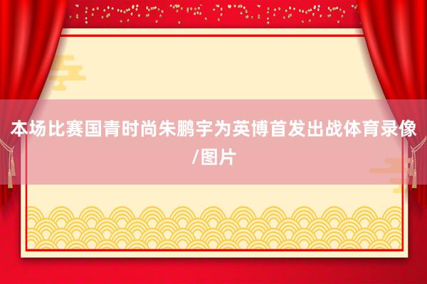 本场比赛国青时尚朱鹏宇为英博首发出战体育录像/图片