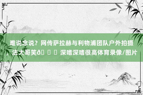 难说念说?网传萨拉赫与利物浦团队户外拍摄,法大哥笑😁深嗜深嗜很高体育录像/图片