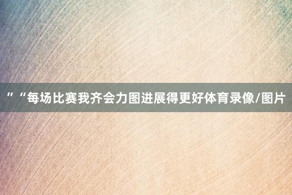”“每场比赛我齐会力图进展得更好体育录像/图片