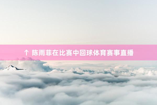 ↑ 陈雨菲在比赛中回球体育赛事直播