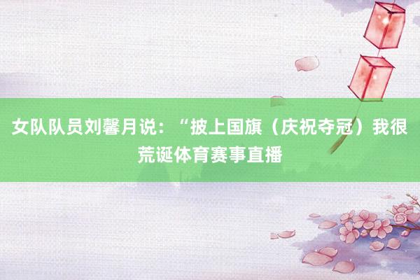 女队队员刘馨月说：“披上国旗（庆祝夺冠）我很荒诞体育赛事直播