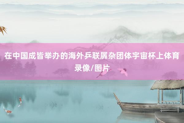 在中国成皆举办的海外乒联羼杂团体宇宙杯上体育录像/图片