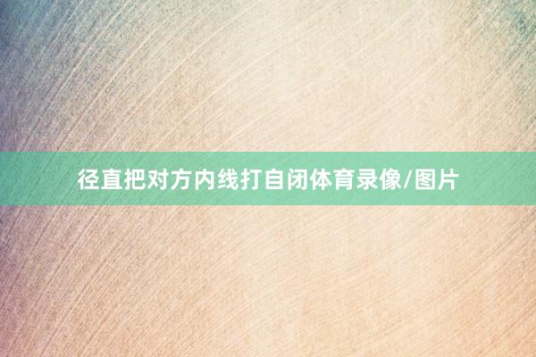 径直把对方内线打自闭体育录像/图片
