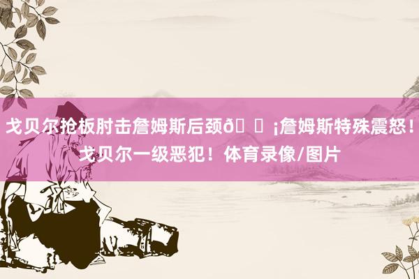 戈贝尔抢板肘击詹姆斯后颈😡詹姆斯特殊震怒！戈贝尔一级恶犯！体育录像/图片