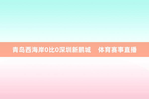 青岛西海岸0比0深圳新鹏城    体育赛事直播