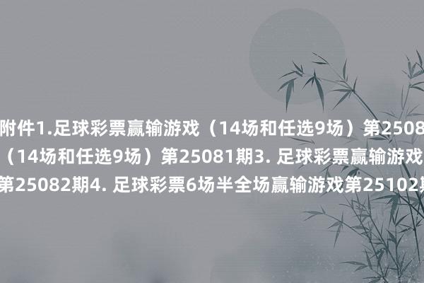 附件　　1.足球彩票赢输游戏（14场和任选9场）第25080期　　2. 足球彩票赢输游戏（14场和任选9场）第25081期　　3. 足球彩票赢输游戏（14场和任选9场）第25082期　　4. 足球彩票6场半全场赢输游戏第25102期　　5. 足球彩票6场半全场赢输游戏第25103期　　6. 足球彩票6场半全场赢输游戏第25104期　　7. 足球彩票4场进球游戏第25102期　　8. 足球彩票4场进球游戏第25103期　　9. 足球彩票4场进球游戏第25104期　　国度体育总局体育彩票科罚中心　　2025年05月20日　　1.足球彩票赢输游戏（14场和任选9场）第25080期　　2. 足球彩票赢输游戏（14场和任选9场）第25081期&nbsp;　　3. 足球彩票赢输游戏（14场和任选9场）第25082期&nbsp;　　4. 足球彩票6场半全场赢输游戏第25102期&nbsp;　　5. 足球彩票6场半全场赢输游戏第25103期&nbsp;　　6. 足球彩票6场半全场赢输游戏第25104期&nbsp;　　7. 足球彩票4场进球游戏第25102期&nbsp;　　8. 足球彩票4场进球游戏第25103期&nbsp;　　9. 足球彩票4场进球游戏第25104期&nbsp;															                体育集锦