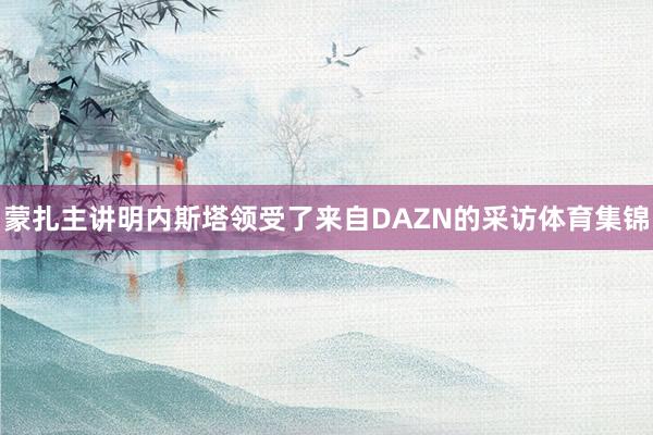 蒙扎主讲明内斯塔领受了来自DAZN的采访体育集锦