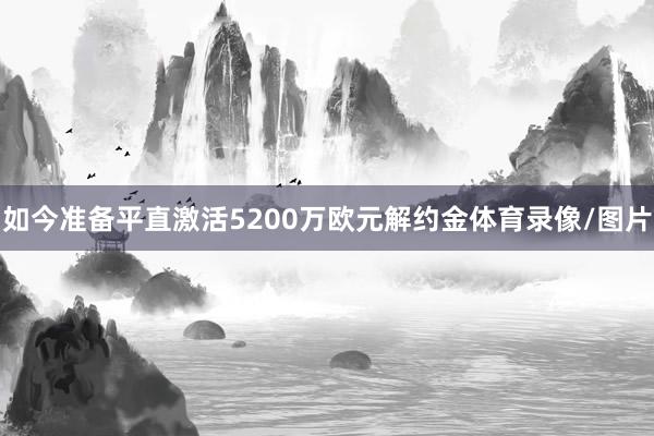 如今准备平直激活5200万欧元解约金体育录像/图片
