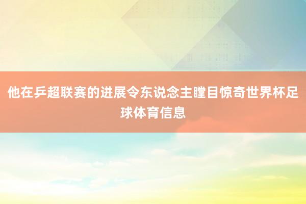 他在乒超联赛的进展令东说念主瞠目惊奇世界杯足球体育信息
