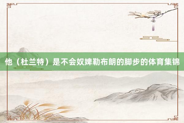 他(杜兰特)是不会奴婢勒布朗的脚步的体育集锦