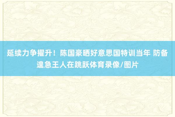 延续力争擢升！陈国豪晒好意思国特训当年 防备遑急王人在跳跃体育录像/图片